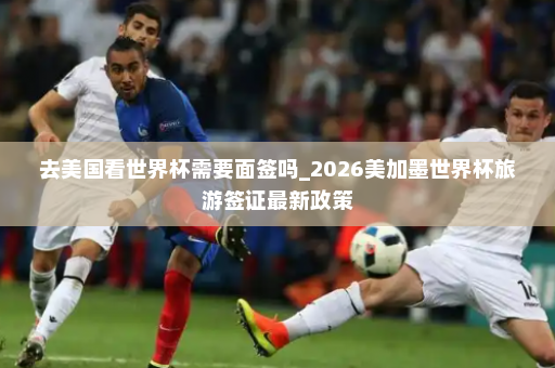 去美国看世界杯需要面签吗_2026美加墨世界杯旅游签证最新政策