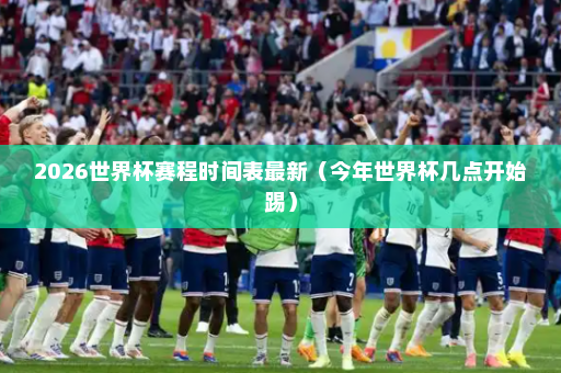 2026世界杯赛程时间表最新（今年世界杯几点开始踢）