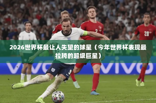 2026世界杯最让人失望的球星（今年世界杯表现最拉胯的超级巨星）