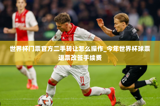 世界杯门票官方二手转让怎么操作_今年世界杯球票退票改签手续费