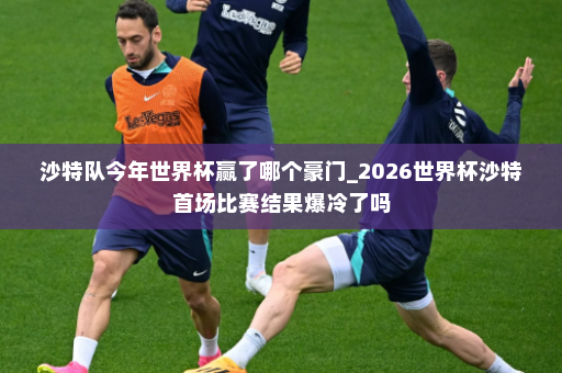 沙特队今年世界杯赢了哪个豪门_2026世界杯沙特首场比赛结果爆冷了吗