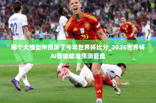 哪个大模型神预测了今年世界杯比分_2026世界杯AI智能精准预测复盘