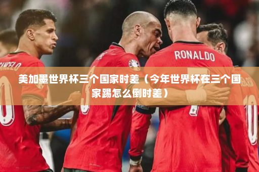 美加墨世界杯三个国家时差（今年世界杯在三个国家踢怎么倒时差）