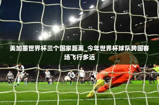 美加墨世界杯三个国家距离_今年世界杯球队跨国客场飞行多远