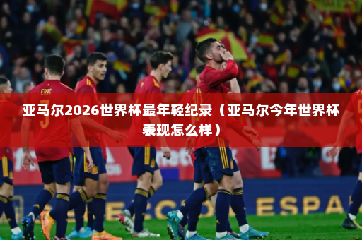 亚马尔2026世界杯最年轻纪录（亚马尔今年世界杯表现怎么样）