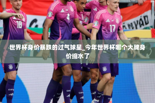 世界杯身价暴跌的过气球星_今年世界杯哪个大牌身价缩水了