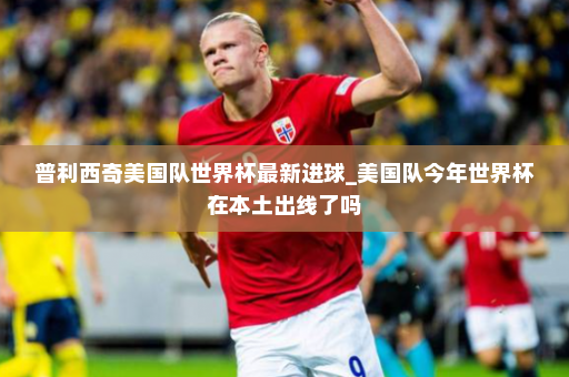 普利西奇美国队世界杯最新进球_美国队今年世界杯在本土出线了吗