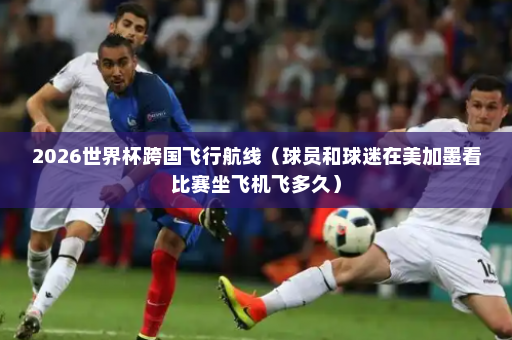2026世界杯跨国飞行航线（球员和球迷在美加墨看比赛坐飞机飞多久）