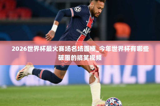2026世界杯最火赛场名场面梗_今年世界杯有哪些破圈的搞笑视频