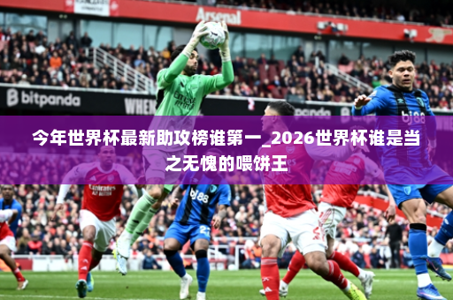 今年世界杯最新助攻榜谁第一_2026世界杯谁是当之无愧的喂饼王
