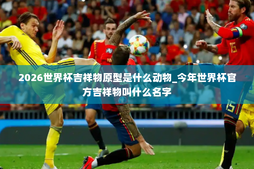 2026世界杯吉祥物原型是什么动物_今年世界杯官方吉祥物叫什么名字