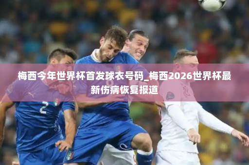 梅西今年世界杯首发球衣号码_梅西2026世界杯最新伤病恢复报道