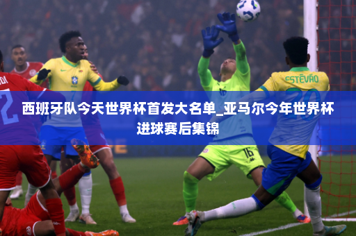 西班牙队今天世界杯首发大名单_亚马尔今年世界杯进球赛后集锦
