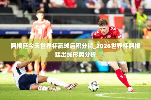 阿根廷今天世界杯赢球后积分榜_2026世界杯阿根廷出线形势分析