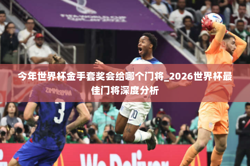 今年世界杯金手套奖会给哪个门将_2026世界杯最佳门将深度分析