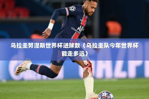 乌拉圭努涅斯世界杯进球数（乌拉圭队今年世界杯能走多远）