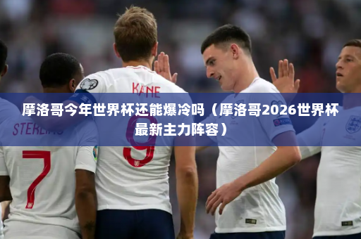 摩洛哥今年世界杯还能爆冷吗（摩洛哥2026世界杯最新主力阵容）