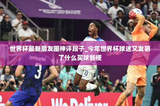 世界杯最新朋友圈神评段子_今年世界杯球迷又发明了什么买球新梗