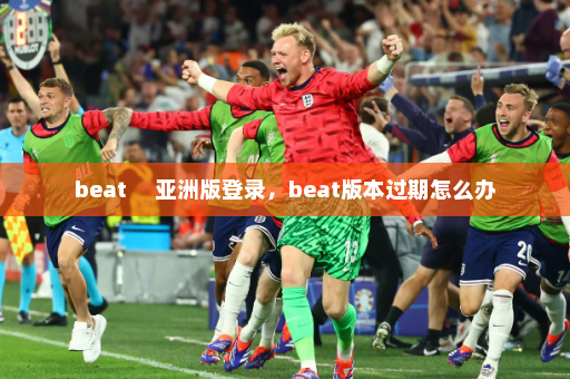 beat     亚洲版登录，beat版本过期怎么办