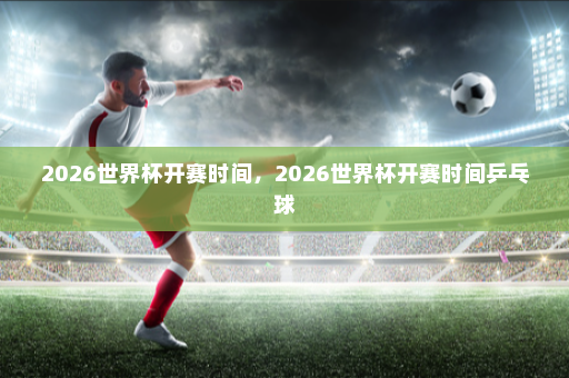 2026世界杯开赛时间,2026世界杯开赛时间乒乓球