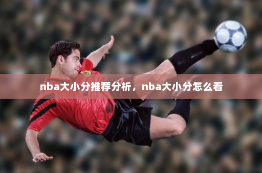 nba大小分推荐分析,nba大小分怎么看