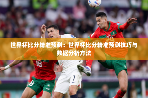 世界杯比分精准预测:世界杯比分精准预测技巧与数据分析方法