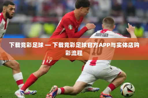 下载竞彩足球 — 下载竞彩足球官方APP与实体店购彩流程