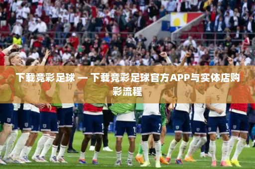 下载竞彩足球 — 下载竞彩足球官方APP与实体店购彩流程