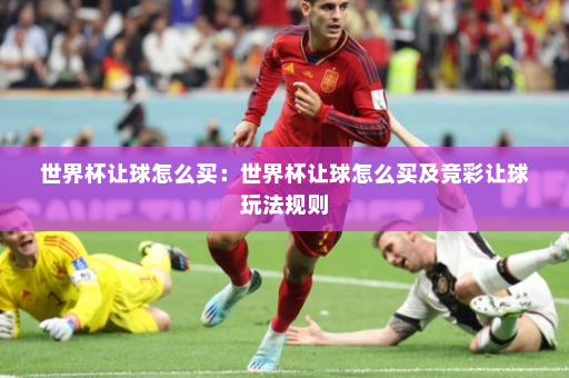 世界杯让球怎么买:世界杯让球怎么买及竞彩让球玩法规则