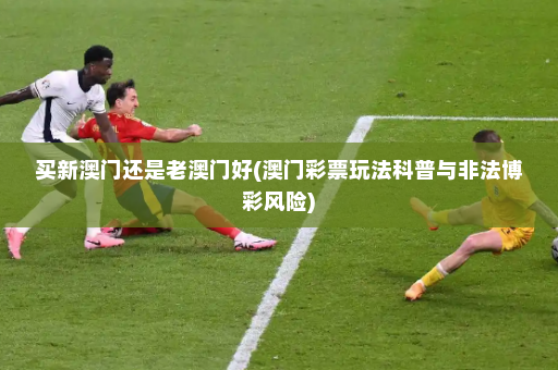 买新澳门还是老澳门好(澳门彩票玩法科普与非法博彩风险)