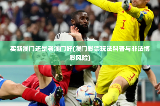 买新澳门还是老澳门好(澳门彩票玩法科普与非法博彩风险)
