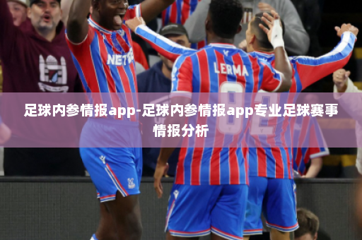 足球内参情报app-足球内参情报app专业足球赛事情报分析