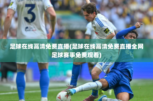 足球在线高清免费直播(足球在线高清免费直播全网足球赛事免费观看)