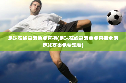 足球在线高清免费直播(足球在线高清免费直播全网足球赛事免费观看)