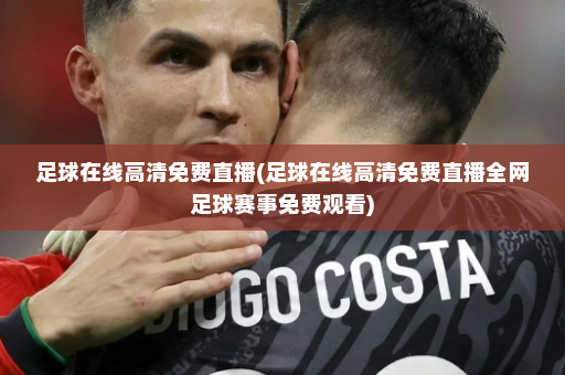 足球在线高清免费直播(足球在线高清免费直播全网足球赛事免费观看)