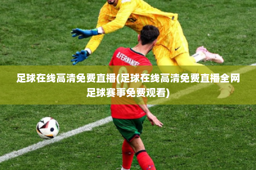 足球在线高清免费直播(足球在线高清免费直播全网足球赛事免费观看)