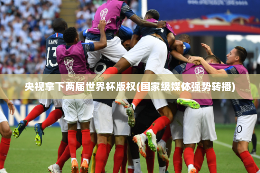 央视拿下两届世界杯版权(国家级媒体强势转播)