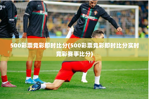 500彩票竞彩即时比分(500彩票竞彩即时比分实时竞彩赛事比分)