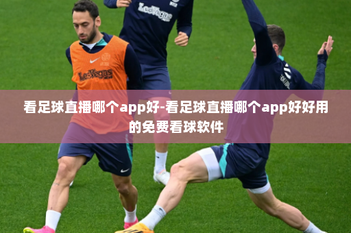看足球直播哪个app好-看足球直播哪个app好好用的免费看球软件
