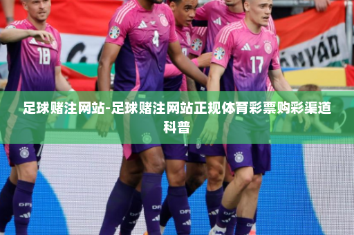 足球赌注网站-足球赌注网站正规体育彩票购彩渠道科普