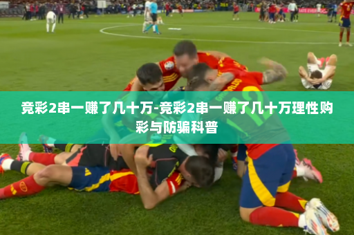 竞彩2串一赚了几十万-竞彩2串一赚了几十万理性购彩与防骗科普