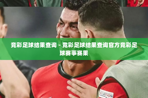 竞彩足球结果查询 - 竞彩足球结果查询官方竞彩足球赛事赛果