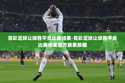 竞彩足球让球胜平负比赛结果-竞彩足球让球胜平负比赛结果官方赛果数据