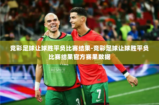 竞彩足球让球胜平负比赛结果-竞彩足球让球胜平负比赛结果官方赛果数据