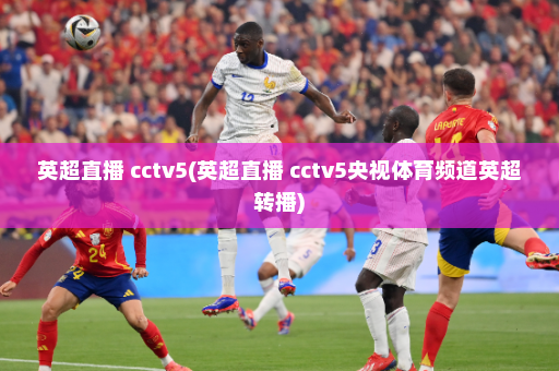 英超直播 cctv5(英超直播 cctv5央视体育频道英超转播)