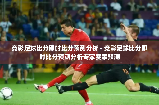 竞彩足球比分即时比分预测分析 - 竞彩足球比分即时比分预测分析专家赛事预测