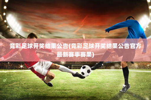 竞彩足球开奖结果公告(竞彩足球开奖结果公告官方最新赛事赛果)