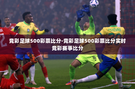 竞彩足球500彩票比分-竞彩足球500彩票比分实时竞彩赛事比分