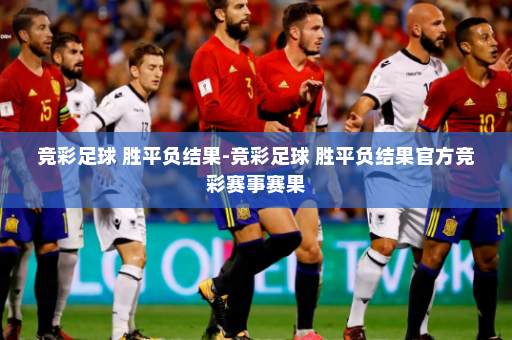 竞彩足球 胜平负结果-竞彩足球 胜平负结果官方竞彩赛事赛果