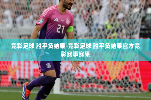 竞彩足球 胜平负结果-竞彩足球 胜平负结果官方竞彩赛事赛果